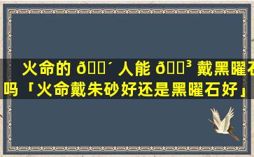 火命的 🐴 人能 🌳 戴黑曜石吗「火命戴朱砂好还是黑曜石好」